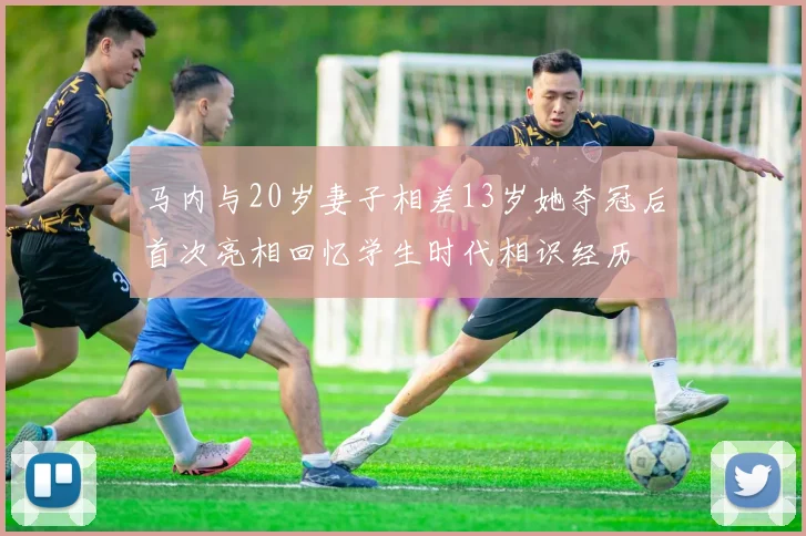 马内与20岁妻子相差13岁她夺冠后首次亮相回忆学生时代相识经历