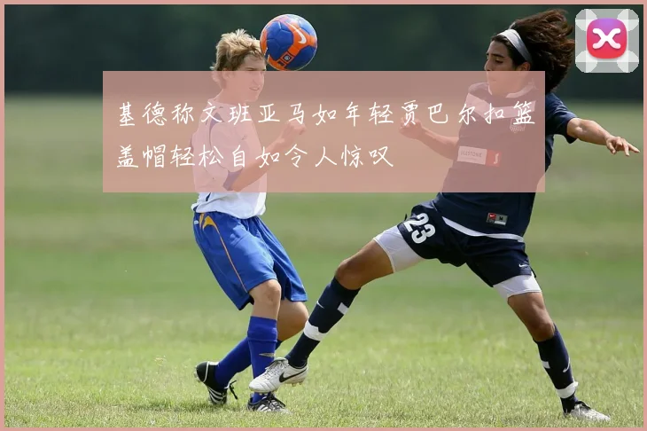 基德称文班亚马如年轻贾巴尔扣篮盖帽轻松自如令人惊叹