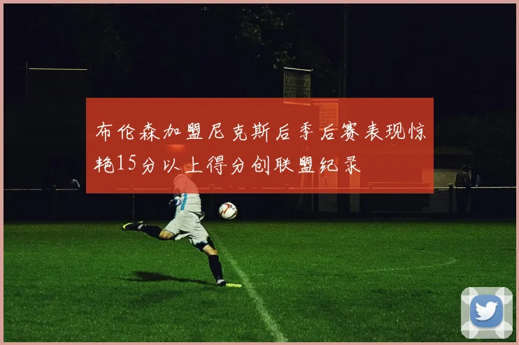 布伦森加盟尼克斯后季后赛表现惊艳15分以上得分创联盟纪录