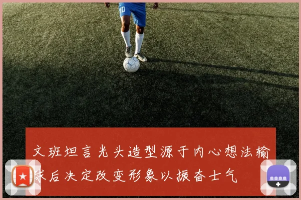 文班坦言光头造型源于内心想法输球后决定改变形象以振奋士气