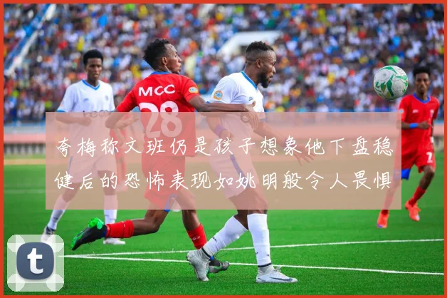 夸梅称文班仍是孩子想象他下盘稳健后的恐怖表现如姚明般令人畏惧