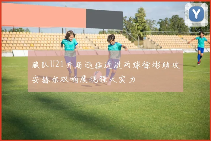 狼队U21开局迅猛连进两球徐彬助攻安赫尔双响展现强大实力
