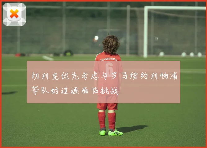 切利克优先考虑与罗马续约利物浦等队的追逐面临挑战