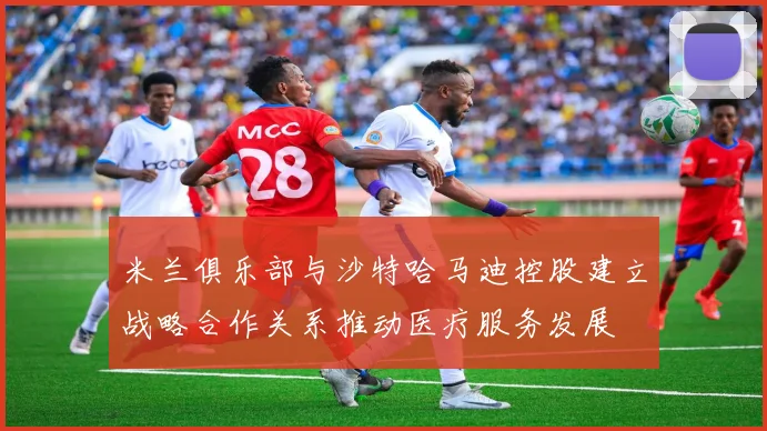 米兰俱乐部与沙特哈马迪控股建立战略合作关系推动医疗服务发展
