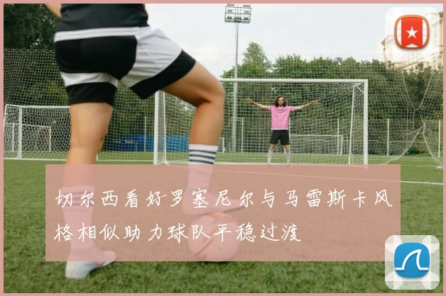 切尔西看好罗塞尼尔与马雷斯卡风格相似助力球队平稳过渡
